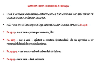 MANEIRA CERTADE CORRGIR A CRIANÇA
• USAR A VARINHA NO BUMBUM – NÃO TEM VEIAS, É SÓ MÚSCULO, NÃO TEM PERIGO DE
CAUSAR DANOSA SAÚDEDA CRIANÇA.
• NÃO PODE BATER COM OBJETOSQUE MACHUCAM,NA CABEÇA, RINS, ETC. Pv. 19:18
• Pv. 13:24- usa a vara – provaque ama o seu filho
• Pv. 22:15 – use a vara – afastará a estultícia (imaturidade- ela vai aprender a ter
responsabilidades) do coração da criança
• Pv. 23:13-14 – use a vara– salvaráa almadele do inferno
• Pv. 29:15– usea vara– dará sabedoria
 