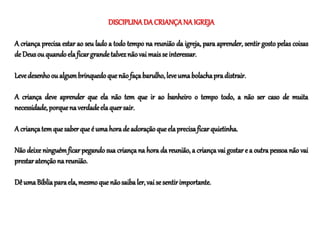 DISCIPLINADA CRIANÇANA IGREJA
A criança precisa estar ao seu lado a todo tempo na reunião da igreja, para aprender, sentir gosto pelas coisas
de Deusou quandoelaficargrandetalveznãovai maisse interessar.
Levedesenhoou algumbrinquedoquenãofaçabarulho,leveumabolachapradistrair.
A criança deve aprender que ela não tem que ir ao banheiro o tempo todo, a não ser caso de muita
necessidade, porquena verdadeelaquersair.
A criançatemquesaberque é umahorade adoração queelaprecisaficarquietinha.
Não deixe ninguém ficar pegando sua criança na hora da reunião, a criança vai gostar e a outra pessoa não vai
prestaratençãona reunião.
Dê umaBíbliaparaela,mesmoque nãosaibaler,vaise sentirimportante.
 