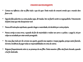 CRIANDOUMDELINQUENTE
• Comece na infância a dar ao filho tudo o que ele quer. Deste modo ele crescerá crendo que o mundo deve
favora ele.
• Quando fala palavrões ou conta piadas sujas, dê risadas. Isto vai fazê-lo sentir-se engraçadinho. Futuramente
elefarácoisasqueirãodecepcionarvocê.
• Nuncadê instruçõesespirituais,quandochegara maioridade,eledecidiráporcontaprópria.
• Nunca corrija os seus erros, e quando ele for de maioridade e roubar um carro e a policia o pega-lo, irá por
culpana sociedadeporestarsendoperseguido.
• Em casa, faça tudo por ele: arrume seu quarto, guarde seus sapatos e roupas jogadas, porque assim fazendo,
eleteráa tendênciade jogartodasasresponsabilidadesemcimade outros.
• Briguem frequentemente entre si, na presença do seu filho. Desta maneira o filho não ficará chocado, quando
o larfor destruído.
 