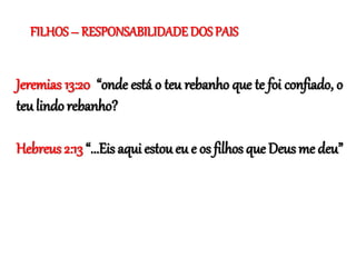 Jeremias 13:20 “onde está o teu rebanho que te foi confiado, o
teu lindo rebanho?
Hebreus 2:13 “...Eis aqui estou eu e os filhos que Deus me deu”
FILHOS – RESPONSABILIDADE DOS PAIS
 