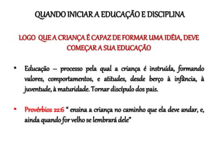 LOGO QUEA CRIANÇAÉ CAPAZ DE FORMAR UMA IDÉIA, DEVE
COMEÇAR A SUAEDUCAÇÃO
• Educação – processo pela qual a criança é instruída, formando
valores, comportamentos, e atitudes, desde berço à infância, à
juventude, à maturidade. Tornar discípulodos pais.
• Provérbios 22:6 “ ensina a criança no caminho que ela deve andar, e,
ainda quando for velho se lembrará dele”
QUANDOINICIAR A EDUCAÇÃOE DISCIPLINA
 