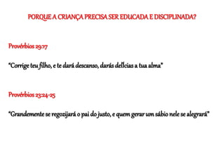 PORQUE A CRIANÇAPRECISASER EDUCADAE DISCIPLINADA?
Provérbios 29:17
“Corrige teu filho, e te dará descanso, darás delÍcias a tua alma”
Provérbios 23:24-25
“Grandemente se regozijará o pai do justo, e quem gerar um sábionele se alegrará”
 