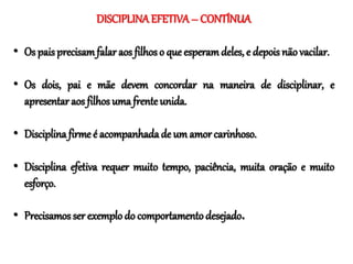 DISCIPLINAEFETIVA– CONTÍNUA
• Os pais precisamfalar aos filhos o que esperamdeles, e depois não vacilar.
• Os dois, pai e mãe devem concordar na maneira de disciplinar, e
apresentar aos filhos uma frente unida.
• Disciplina firme é acompanhadade um amor carinhoso.
• Disciplina efetiva requer muito tempo, paciência, muita oração e muito
esforço.
• Precisamos ser exemplo do comportamento desejado.
 