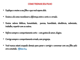 COMOTREINAR SEUFILHO
• Explique e ensine a seu filho o que você espera dele.
• Ensine a elecomo reconhecera diferençaentre o certo e o errado.
• Ensine valores bíblicos, honestidade, pureza, humildade, obediência, submissão,
trabalho, repartircom os outros.
• Reforce sempre o comportamentocerto – comgestosde amor, elogios.
• Corrigesempre o comportamento errado, sem preguiça.
• Você nunca estará ocupado demais para parar e corrigir e conversar com seu filho pelo
erro cometido. Efésios 6:4.
 