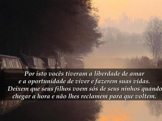 Por isto vocês tiveram a liberdade de amarPor isto vocês tiveram a liberdade de amar
e a oportunidade de viver e fazerem suas vidas.e a oportunidade de viver e fazerem suas vidas.
Deixem que seus filhos voem sós de seus ninhos quandoDeixem que seus filhos voem sós de seus ninhos quando
chegar a hora e não lhes reclamem para que voltem.chegar a hora e não lhes reclamem para que voltem.
 