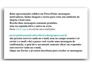 Belas apresentações (slides) em PowerPoint, mensagens
motivadoras, lindas imagens e textos para criar um ambiente de
alegria e bem-estar.
Receba duas mensagens semanais gratuitas,
uma na segunda-feira e outra na sexta.
Basta clicar aqui e ou enviar um e-mail para:
powerpointsemanal-subscribe@yahoogrupos.com.br
não precisa escrever nada no e-mail, nem no campo assunto é só
enviar o e-mail e daí a pouco você recebe uma mensagem de
confirmação, a qual deve novamente somente clicar em responder
sem escrever nada no e-mail,
clique em Enviar e já estará inscrito(a) para receber as mensagens.
 