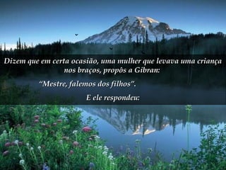 Dizem que em certa ocasião, uma mulher que levava uma criançaDizem que em certa ocasião, uma mulher que levava uma criança
nos braços, propôs a Gibran:nos braços, propôs a Gibran:
““Mestre, falemos dos filhos”.Mestre, falemos dos filhos”.
E ele respondeu:E ele respondeu:
 