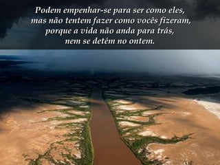 Podem empenhar-se para ser como eles,Podem empenhar-se para ser como eles,
mas não tentem fazer como vocês fizeram,mas não tentem fazer como vocês fizeram,
porque a vida não anda para trás,porque a vida não anda para trás,
nem se detém no ontem.nem se detém no ontem.
 