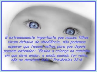 É extremamente importante que nossos filhos
vivam debaixo de obediência, não podemos
esperar que fiquem velhos para que depois
possam entender: “Ensina a criança no caminho
em que deve andar, e ainda quando for velho,
não se desviará dele.” Provérbios 22:6

 