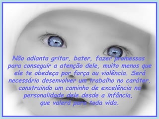 Não adianta gritar, bater, fazer promessas
para conseguir a atenção dele, muito menos que
ele te obedeça por força ou violência. Será
necessário desenvolver um trabalho no caráter,
construindo um caminho de excelência na
personalidade dele desde a infância,
que valerá para toda vida.

 