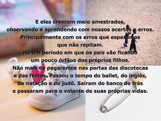 E eles crescem meio amestrados, observando e aprendendo com nossos acertos e erros. Principalmente com os erros que esperamos que não repitam. Há um período em que os pais vão ficando um pouco órfãos dos próprios filhos. Não mais os pegaremos nas portas das discotecas e das festas. Passou o tempo do ballet, do inglês, da natação e do judô. Saíram do banco de trás e passaram para o volante de suas próprias vidas. 