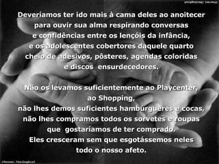 Deveríamos ter ido mais à cama deles ao anoitecer para ouvir sua alma respirando conversas e confidências entre os lençóis da infância, e os adolescentes cobertores daquele quarto cheio de adesivos, pôsteres, agendas coloridas e discos  ensurdecedores. Não os levamos suficientemente ao Playcenter, ao Shopping, não lhes demos suficientes hambúrgueres e cocas, não lhes compramos todos os sorvetes e roupas que  gostaríamos de ter comprado. Eles cresceram sem que esgotássemos neles todo o nosso afeto. 