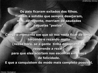 Os pais ficaram exilados dos filhos. Tinham a solidão que sempre desejaram, mas, de repente, morriam de saudades daquelas "pestes". Chega o momento em que só nos resta ficar de longe torcendo e rezando muito (nessa hora, se a gente  tinha desaprendido, reaprende a rezar) para que eles acertem nas escolhas em busca de felicidade. E que a conquistem do modo mais completo possível. 