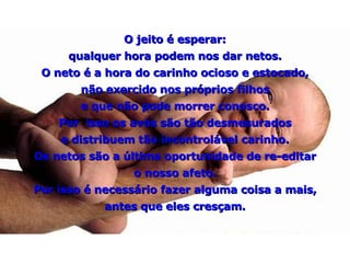 O jeito é esperar: qualquer hora podem nos dar netos. O neto é a hora do carinho ocioso e estocado, não exercido nos próprios filhos e que não pode morrer conosco. Por  isso os avós são tão desmesurados e distribuem tão incontrolável carinho. Os netos são a última oportunidade de re-editar o nosso afeto. Por isso é necessário fazer alguma coisa a mais, antes que eles cresçam. 