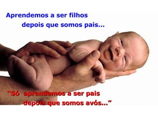 Aprendemos a ser filhos depois que somos pais... “ Só  aprendemos a ser pais depois que somos avós...” 