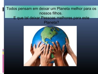 Todos pensam em deixar um Planeta melhor para os
nossos filhos.
E que tal deixar Pessoas melhores para este
Planeta?
 