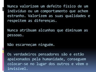Nunca valorizem um defeito físico de um
indivíduo ou um comportamento que achem
estranho. Valorizem as suas qualidades e
respeitem as diferenças.
Nunca atribuam alcunhas que diminuam as
pessoas.
Não escarneçam ninguém.
Os verdadeiros pensadores são e estão
apaixonados pela humanidade, conseguem
colocar-se no lugar dos outros e vêem o
invisível.
 