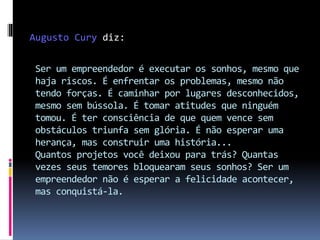 Ser um empreendedor é executar os sonhos, mesmo que
haja riscos. É enfrentar os problemas, mesmo não
tendo forças. É caminhar por lugares desconhecidos,
mesmo sem bússola. É tomar atitudes que ninguém
tomou. É ter consciência de que quem vence sem
obstáculos triunfa sem glória. É não esperar uma
herança, mas construir uma história...
Quantos projetos você deixou para trás? Quantas
vezes seus temores bloquearam seus sonhos? Ser um
empreendedor não é esperar a felicidade acontecer,
mas conquistá-la.
Augusto Cury diz:
 