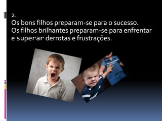 2.
Os bons filhos preparam-se para o sucesso.
Os filhos brilhantes preparam-se para enfrentar
e superar derrotas e frustrações.
 