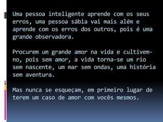 Uma pessoa inteligente aprende com os seus
erros, uma pessoa sábia vai mais além e
aprende com os erros dos outros, pois é uma
grande observadora.
Procurem um grande amor na vida e cultivem-
no, pois sem amor, a vida torna-se um rio
sem nascente, um mar sem ondas, uma história
sem aventura.
Mas nunca se esqueçam, em primeiro lugar de
terem um caso de amor com vocês mesmos.
 