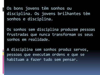 Os bons jovens têm sonhos ou
disciplina. Os jovens brilhantes têm
sonhos e disciplina.
Os sonhos sem disciplina produzem pessoas
frustradas que nunca transformam os seus
sonhos em realidade.
A disciplina sem sonhos produz servos,
pessoas que executam ordens e que se
habituam a fazer tudo sem pensar.
 