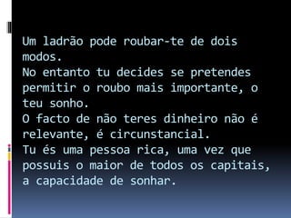 Um ladrão pode roubar-te de dois
modos.
No entanto tu decides se pretendes
permitir o roubo mais importante, o
teu sonho.
O facto de não teres dinheiro não é
relevante, é circunstancial.
Tu és uma pessoa rica, uma vez que
possuis o maior de todos os capitais,
a capacidade de sonhar.
 