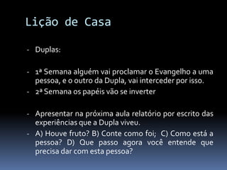 Lição de Casa

- Duplas:

- 1ª Semana alguém vai proclamar o Evangelho a uma
  pessoa, e o outro da Dupla, vai interceder por isso.
- 2ª Semana os papéis vão se inverter

- Apresentar na próxima aula relatório por escrito das
  experiências que a Dupla viveu.
- A) Houve fruto? B) Conte como foi; C) Como está a
  pessoa? D) Que passo agora você entende que
  precisa dar com esta pessoa?
 