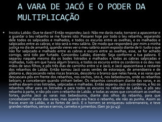 A VARA DE JACÓ E O PODER DA
         MULTIPLICAÇÃO
   Insistiu Labão: Que te darei? Então respondeu Jacó: Não me darás nada; tornarei a apascentar e
    a guardar o teu rebanho se me fizeres isto: Passarei hoje por todo o teu rebanho, separando
    dele todos os salpicados e malhados, e todos os escuros entre as ovelhas, e os malhados e
    salpicados entre as cabras; e isto será o meu salário. De modo que responderá por mim a minha
    justiça no dia de amanhã, quando vieres ver o meu salário assim exposto diante de ti: tudo o que
    não for salpicado e malhado entre as cabras e escuro entre as ovelhas, esse, se for achado
    comigo, será tido por furtado. Concordou Labão, dizendo: Seja conforme a tua palavra. E
    separou naquele mesmo dia os bodes listrados e malhados e todas as cabras salpicadas e
    malhadas, tudo em que havia algum branco, e todos os escuros entre os cordeiros e os deu nas
    mãos de seus filhos; e pôs três dias de caminho entre si e Jacó; e Jacó apascentava o restante
    dos rebanhos de Labão. Então tomou Jacó varas verdes de estoraque, de amendoeira e de
    plátano e, descascando nelas riscas brancas, descobriu o branco que nelas havia; e as varas que
    descascara pôs em frente dos rebanhos, nos cochos, isto é, nos bebedouros, onde os rebanhos
    bebiam; e conceberam quando vinham beber. Os rebanhos concebiam diante das varas, e as
    ovelhas davam crias listradas, salpicadas e malhadas. Então separou Jacó os cordeiros, e fez os
    rebanhos olhar para os listrados e para todos os escuros no rebanho de Labão; e pôs seu
    rebanho à parte, e não pôs com o rebanho de Labão. e todas as vezes que concebiam as ovelhas
    fortes, punha Jacó as varas nos bebedouros, diante dos olhos do rebanho, para que
    concebessem diante das varas; mas quando era fraco o rebanho, ele não as punha. Assim as
    fracas eram de Labão, e as fortes de Jacó. E o homem se enriqueceu sobremaneira, e teve
    grandes rebanhos, servas e servos, camelos e jumentos. (Gen 30:31-43)
 