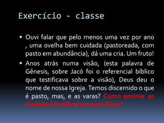 Exercício - classe

 Ouvi falar que pelo menos uma vez por ano
  , uma ovelha bem cuidada (pastoreada, com
  pasto em abundância), dá uma cria. Um fruto!
 Anos atrás numa visão, (esta palavra de
  Gênesis, sobre Jacó foi o referencial bíblico
  que testificava sobre a visão), Deus deu o
  nome de nossa Igreja. Temos discernido o que
  é pasto, mas, e as varas? Como ensinar as
  ovelhas à frutificarem para Deus?
 