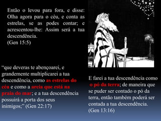 Então o levou para fora, e disse:
  Olha agora para o céu, e conta as
  estrelas, se as podes contar; e
  acrescentou-lhe: Assim será a tua
  descendência.
  (Gen 15:5)



“que deveras te abençoarei, e
grandemente multiplicarei a tua
descendência, como as estrelas do     E farei a tua descendência como
céu e como a areia que está na         o pó da terra; de maneira que
praia do mar; e a tua descendência    se puder ser contado o pó da
possuirá a porta dos seus             terra, então também poderá ser
inimigos;” (Gen 22:17)                contada a tua descendência.
                                      (Gen 13:16)
 