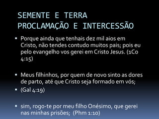SEMENTE E TERRA
 PROCLAMAÇÃO E INTERCESSÃO
 Porque ainda que tenhais dez mil aios em
  Cristo, não tendes contudo muitos pais; pois eu
  pelo evangelho vos gerei em Cristo Jesus. (1Co
  4:15)

 Meus filhinhos, por quem de novo sinto as dores
  de parto, até que Cristo seja formado em vós;
 (Gal 4:19)

 sim, rogo-te por meu filho Onésimo, que gerei
  nas minhas prisões; (Phm 1:10)
 