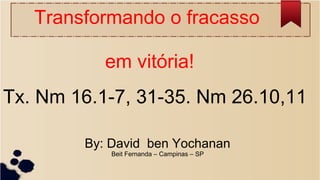 Transformando o fracasso
em vitória!
Tx. Nm 16.1-7, 31-35. Nm 26.10,11
By: David ben Yochanan
Beit Fernanda – Campinas – SP
 