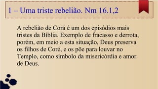 1 – Uma triste rebelião. Nm 16.1,2
A rebelião de Corá é um dos episódios mais
tristes da Bíblia. Exemplo de fracasso e derrota,
porém, em meio a esta situação, Deus preserva
os filhos de Coré, e os põe para louvar no
Templo, como símbolo da misericórdia e amor
de Deus.
 