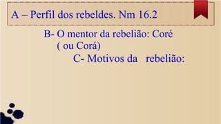 A – Perfil dos rebeldes. Nm 16.2
B- O mentor da rebelião: Coré
( ou Corá)
C- Motivos da rebelião:
 