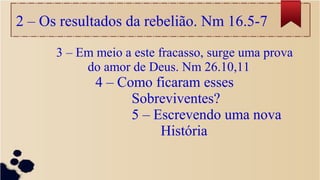 2 – Os resultados da rebelião. Nm 16.5-7
3 – Em meio a este fracasso, surge uma prova
do amor de Deus. Nm 26.10,11
4 – Como ficaram esses
Sobreviventes?
5 – Escrevendo uma nova
História
 