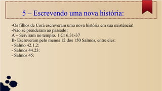 5 – Escrevendo uma nova história:
-Os filhos de Corá escreveram uma nova história em sua existência!
-Não se prenderam ao passado!
A – Serviram no templo. 1 Cr 6.31-37
B- Escreveram pelo menos 12 dos 150 Salmos, entre eles:
- Salmo 42.1,2:
- Salmos 44.23:
- Salmos 45:
 