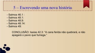 5 – Escrevendo uma nova história:
- Salmos 46.1 :
- Salmos 48.1:
- Salmos 48.9:
- Salmos 48.14:
- Salmos 49:
CONCLUSÃO: Isaías 42.3: “A cana ferida não quebrará, e não
apagará o pavio que fumega.”
 