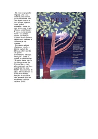 Há nele um propósito
religioso, uma séria
tentativa para mostrar
que a humanidade tem
uma origem comum e
que, embora sejamos
povos e raças
separados, somos um
povo e uma raça só aos
olhos de nosso Criador.
A crença nesta verdade
moral e sua prática
elevam a civilização
ocidental muito acima do
paganismo e oferecem a
promessa de paz
universal.
Fora esses valores
religiosos e morais, o
décimo capítulo do
Gênesis está revelando
um quadro
extremamente fidedigno
de nações , povos e
lugares do tempo antigo.
Os nomes dados são os
dos descendentes dos
filhos de Noé, o mais
velho dos quais era Sem,
seguido de Cão e de
Jafé.Os descendentes de
Cão e Jafé receberam na
Bíblia muito menos
atenção do que os de
Sem, entre os quais se
encontrava o grande
patriarca Abrão.
 