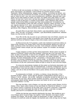 Os filhos de Jafé são enumerados em Gênesis 10,2 e seus nomes mostram ser os daqueles
povos indo-europeus que habitavam a Ásia ocidental nos primeiros tempos do Antigo
Testamento. Gômer indubitavelmente designa o povo cimérico - os kimmerioi de Homero, uma
tribo obscura que vivia na península da Criméia. O nome de Magogue é o de um povo que vivia
para os "lados do norte", cuja terra nunca foi perfeitamente identificada. Não pode haver muita
dúvida de que nadai significa os medos, que viviam nas regiões entre o Mar Cáspio e o Golfo
Pérsico. De Java vem o termo Jonio, que quer dizer gregos, e especialmente aquele ramo que
habitava as ilhas do Mar Egeu e o ocidente da Ásia Menor. Tubal e Meseque talvez tenham
povoado partes da Ásia Menor, ao passo que Tiras muito provavelmente se transformou nos
Trácios. Os descendentes do filho mais velho de Gômer, Asquenaz, parece que foram os citas,
que, segundo Jeremias 51,27, viviam nas proximidades do Monte Ararat. A tribo poderá ter
avançado até a Europa: na literatura judia posterior o nome Asquenaz denotava os povos
germânicos Rifa e Torgarma, filhos de Gômer, eram povos da Ásia Menor.
Os quatro filhos de Java foram Elisa e Quitim, cujos descendentes viveram na Ilha de
Chipre, Társis, que viveu na Espanha, e Donadim, cujos descendentes provavelmente habitaram
Rodes e as ilhas vizinhas do Mar Egeu.
Cuxe, filho de Cão, deu seu nome ao que conhecemos hoje como Etiópia, enquanto que
Mizrain é um nome comum no Egito. Pute significa Líbia e Canaã deu seu nome primeiro às
planícies marítimas da Palestina e depois a toda a terra situada a oeste do Rio Jordão.
Os filhos de Cuxe (Gn 10,7) povoaram a parte mais meridional da península arábica ao
longo do Mar Vermelho e do Oceano Índico. Entre seus descendentes destacou-se o povo de
Sabá, cuja famosa rainha mais tarde fez uma visita muito conhecida a Salomão. Ninrode (Gn
10,8-12) também merece menção, pois este "poderoso caçador "foi o fundador da civilização
babilônica.
E agora chegamos as tribos da Terra Santa propriamente. Mizrain parece ter gerado os
egípcios e os filistinos. Canaã e seus filhos povoaram a terra que veio a ter o seu nome, bem
como as áreas circunjacentes. O nome de seu primogênito, Sidon, correspondia a toda a costa
fenícia; Hete refere-se aos Heteus (hititas), que construíram uma notável civilização na Síria; os
Jebuseus até serem desapossados por Davi , conservaram o sítio que depois se tornou
Jerusalém; os amorreus estabeleceram-se a leste do Jordão ; os hamatitas ao norte de Canaã.
Os outros nomes do Gênesis 10,16-18 designam tribos cananéias locais. Estas várias nações
descendentes de Cão eram politicamente sujeitas ao Egito no tempo em que se fez esta relação.
Os nomes dos descendentes imediatos de Sem podem ser facilmente relacionados com
certos grupos semíticos orientais. Elão são indubitavelmente os elemitas imediatamente ao norte
do Golfo Pérsico. Assur são sem dúvida os assírios e admite-se em geral que Arfaxade sejam os
caldeus. Lude são os lídios da Ásia Menor e Arã os povos arameus da Síria e da Mesopotâmia,
os sírios.
Os antepassados de Abraão - os habirus, ou hebreus, de que descendeu o Povo
Escolhido de Deus - viveram durante algumas gerações na Mesopotâmia segundo parece o
Gênesis 11,24-25. Arfaxade , neto de Noé , representa os habitantes da área em volta de Ur. Seu
neto foi Éber, de cujo nome alguns eruditos acreditam que derivou o termo hebreu. Abraão foi da
sexta geração depois de Éber, geração que parece sem dúvida ter tido Ur como lugar de
nascimento (Gênesis 11,27-28).
Éber teve dois filhos, Joctã e Pelegue, em cujos dias, segundo explica Gênesis 10,25 foi
dividida a Terra. Alguns sábios insistem em que esta divisão foi a descrita em Gênesis 11, e com
ela o Senhor mostrou a supremacia de Seu poder sobre o do homem, provocando a diversidade
de línguas e com isso a interrupção das obras da Torre de Babel , o que levou as nações
reunidas para esse fim a se espalharem mais uma vez por toda a Terra.
A Bíblia não descreve esse segunda redistribuição dos povos. Mas acredita-se que o
nome Pelegue derive do assírio Palgu, que significa "canal". Baseados nisso alguns eruditos
acreditam que Pelegue , filho de Éber, poderá ter representado um papel proeminente na
introdução do sistema de canais de irrigação, tão importante para a vida ao longo dos rios Tigres
 