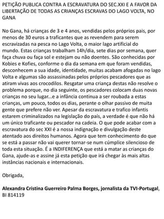 PETIÇÃO PUBLICA CONTRA A ESCRAVATURA DO SEC.XXI E A FAVOR DA
LIBERTAÇÃO DE TODAS AS CRIANÇAS ESCRAVAS DO LAGO VOLTA, NO
GANA

No Gana, há crianças de 3 e 4 anos, vendidas pelos próprios pais, por
menos de 30 euros a traficantes que as revendem para serem
escravizadas na pesca no Lago Volta, o maior lago artificial do
mundo. Estas crianças trabalham 14h/dia, sete dias por semana, quer
faça chuva ou faça sol e estejam ou não doentes. São conhecidas por
Kobies e Kofies, conforme o dia da semana em que foram vendidas,
desconhecem a sua idade, identidade, muitas acabam afogadas no lago
Volta e algumas são assassinadas pelos próprios pescadores que as
atiram vivas aos crocodilos. Resgatar uma criança destas não resolve o
problema porque, no dia seguinte, os pescadores colocam duas novas
crianças no seu lugar...e a infância continua a ser roubada a estas
crianças, um pouco, todos os dias, perante o olhar passivo de muita
gente que prefere não ver. Apesar da escravatura e trafico infantis
estarem criminalizados na legislação do país, a verdade é que não há
um único traficante ou pescador na cadeia. O que pode acabar com a
escravatura do sec XXI é a nossa indignação e divulgação deste
atentado aos direitos humanos. Agora que tem conhecimento do que
se está a passar não vai querer tornar-se num cúmplice silencioso de
toda esta situação. É a INDIFERENÇA que está a matar as crianças do
Gana, ajude-as e assine já esta petição que irá chegar às mais altas
instâncias nacionais e internacionais.

Obrigada,

Alexandra Cristina Guerreiro Palma Borges, jornalista da TVI-Portugal,
BI 814119
 