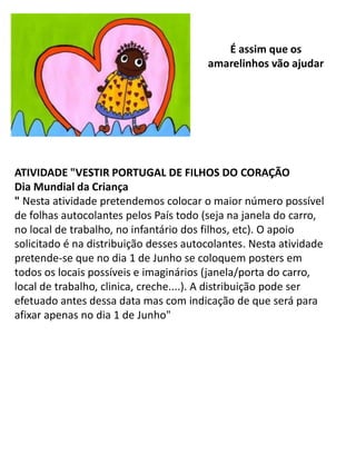 É assim que os
                                        amarelinhos vão ajudar




ATIVIDADE "VESTIR PORTUGAL DE FILHOS DO CORAÇÃO
Dia Mundial da Criança
" Nesta atividade pretendemos colocar o maior número possível
de folhas autocolantes pelos País todo (seja na janela do carro,
no local de trabalho, no infantário dos filhos, etc). O apoio
solicitado é na distribuição desses autocolantes. Nesta atividade
pretende-se que no dia 1 de Junho se coloquem posters em
todos os locais possíveis e imaginários (janela/porta do carro,
local de trabalho, clinica, creche....). A distribuição pode ser
efetuado antes dessa data mas com indicação de que será para
afixar apenas no dia 1 de Junho"
 