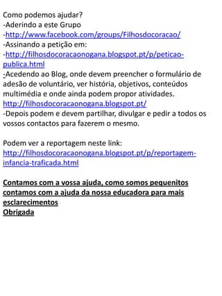Como podemos ajudar?
-Aderindo a este Grupo
-http://www.facebook.com/groups/Filhosdocoracao/
-Assinando a petição em:
-http://filhosdocoracaonogana.blogspot.pt/p/peticao-
publica.html
-Acedendo ao Blog, onde devem preencher o formulário de
adesão de voluntário, ver história, objetivos, conteúdos
multimédia e onde ainda podem propor atividades.
http://filhosdocoracaonogana.blogspot.pt/
-Depois podem e devem partilhar, divulgar e pedir a todos os
vossos contactos para fazerem o mesmo.

Podem ver a reportagem neste link:
http://filhosdocoracaonogana.blogspot.pt/p/reportagem-
infancia-traficada.html

Contamos com a vossa ajuda, como somos pequenitos
contamos com a ajuda da nossa educadora para mais
esclarecimentos
Obrigada
 