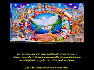 Imagem: http://lightworkers.org




   Tais pessoas, que não mais aceitam, de forma passiva, o
atuais rumos da civilização, estão trabalhando anonimamente,
     em múltiplas áreas, pela concretização desse futuro.

         Que o Sol sempre brilhe em nossas vidas!
 