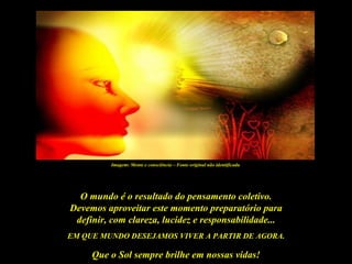 Imagem: Mente e consciência – Fonte original não identificada




  O mundo é o resultado do pensamento coletivo.
Devemos aproveitar este momento preparatório para
 definir, com clareza, lucidez e responsabilidade...
EM QUE MUNDO DESEJAMOS VIVER A PARTIR DE AGORA.

     Que o Sol sempre brilhe em nossas vidas!
 