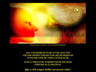 Imagem: Mente e consciência – Fonte original não identificada




  2012 NÃO REPRESENTARÁ O FIM, MAS UMA
GRANDE OPORTUNIDADE PARA RECRIARMOS OS
   FUNDAMENTOS DE NOSSA CIVILIZAÇÃO.
ESTE É, PORTANTO, O MOMENTO DE DECISÃO,
         INDIVIDUAL E COLETIVO.

 Que o Sol sempre brilhe em nossas vidas!
 