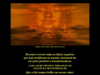 Imagem: Trance Budda - http://sitioterrazen.com.b




 Devemos reverter todas as ideias negativas
que hoje proliferam no mundo, transmutá-las
   em ações positivas e transformadoras.
    CADA UM DE NÓS DEVE TORNAR-SE UM
       AGENTE DA TRANSFORMAÇÃO.
 Que o Sol sempre brilhe em nossas vidas!
 