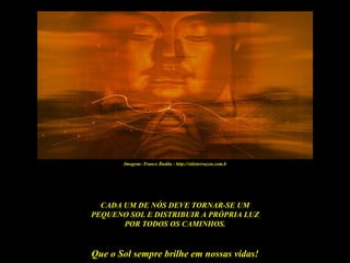 Imagem: Trance Budda - http://sitioterrazen.com.b




  CADA UM DE NÓS DEVE TORNAR-SE UM
PEQUENO SOL E DISTRIBUIR A PRÓPRIA LUZ
       POR TODOS OS CAMINHOS.


Que o Sol sempre brilhe em nossas vidas!
 