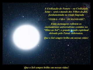 A Civilização do Futuro – ou Civilização
                  Solar - será o mundo dos Filhos do Sol,
                     fundamentada na tríade Sagrada
                     “TERRA – VIDA – HUMANIDADE”
                       Estas mensagens refletem os
                  ensinamentos universalistas contidos no
                 “Hino ao Sol”, o grande legado espiritual
                      deixado pelo Faraó Akhenaton.
                 Que o Sol sempre brilhe em nossas vidas!




Que o Sol sempre brilhe em nossas vidas!
 
