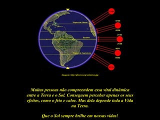 Imagem: http://ghiorzi.org/solsticios.jpg




  Muitas pessoas não compreendem essa vital dinâmica
entre a Terra e o Sol. Conseguem perceber apenas os seus
efeitos, como o frio e calor. Mas dela depende toda a Vida
                          na Terra.

        Que o Sol sempre brilhe em nossas vidas!
 
