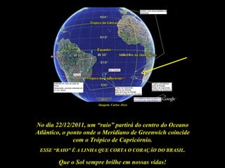 Imagem: Carlos Alves




No dia 22/12/2011, um “raio” partirá do centro do Oceano
Atlântico, o ponto onde o Meridiano de Greenwich coincide
               com o Trópico de Capricórnio.
 ESSE “RAIO” É A LINHA QUE CORTA O CORAÇÃO DO BRASIL.

        Que o Sol sempre brilhe em nossas vidas!
 